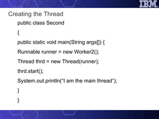 Creating the Thread public class Second { public static void main(String args[]) { Runnable runner = new Worker2(); Thread thrd = new Thread(runner); thrd.start(); System.out.println(“I am the main thread”); } } 