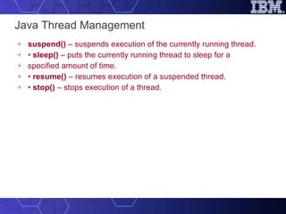 Java Thread Management suspend()  – suspends execution of the currently running thread. •  sleep()  – puts the currently running thread to sleep for a specified amount of time. •  resume()  – resumes execution of a suspended thread. •  stop()  – stops execution of a thread. 