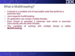 What is Multithreading? A thread is a smallest unit of executable code that performs a particular task.  Java supports multithreading.  An application can contain multiple threads.  Each thread is specified a particular task which is executed concurrently with the other threads.  The capability of working with multiple thread is called  Multithreading . 
