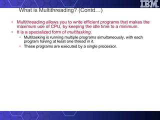 What is Multithreading? (Contd…) Multithreading allows you to write efficient programs that makes the maximum use of CPU, by keeping the idle time to a minimum.  It is a specialized form of  multitasking. Multitasking is running multiple programs simultaneously, with each program having at least one thread in it.  These programs are executed by a single processor.  