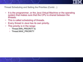 Thread Scheduling and Setting the Priorities (Contd…) It is the programmer, or the Java Virtual Machine or the operating system that makes sure that the CPU is shared between the threads.  This is called scheduling of threads. Every thread in Java has its own priority.  This priority is in the range: Thread.MIN_PRIORITY & Thread.MAX_PRIORITY 