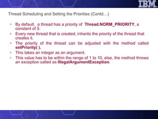 Thread Scheduling and Setting the Priorities (Contd…) By default,  a thread has a priority of  Thread.NORM_PRIORITY , a constant of 5.  Every new thread that is created, inherits the priority of the thread that creates it. The priority of the thread can be adjusted with the method called  setPriority( ). This takes an integer as an argument.  This value has to be within the range of 1 to 10, else, the method throws an exception called as  IllegalArgumentException . 