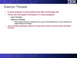 Daemon Threads A Java program is terminated only after all threads die.  There are two types of threads in a Java program: User threads Daemon threads The threads that are created by the Java Virtual Machine on your behalf are called daemon threads. Java provides garbage collector thread that reclaims dynamically allocated memory. 