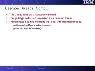 Daemon Threads (Contd…) This thread runs as a low priority thread  The garbage collection is marked as a daemon thread. Thread class has two methods that deal with daemon threads. public void setDaemon(boolean on) public boolean isDaemon( ) 