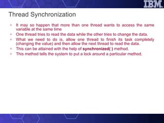 Thread Synchronization It may so happen that more than one thread wants to access the same variable at the same time One thread tries to read the data while the other tries to change the data.  What we need to do is, allow one thread to finish its task completely (changing the value) and then allow the next thread to read the data.  This can be attained with the help of  synchronized( )  method.  This method tells the system to put a lock around a particular method. 