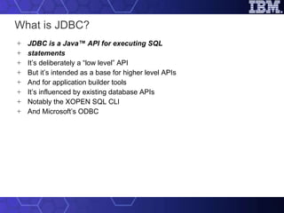 What is JDBC? JDBC is a Java™ API for executing SQL statements It’s deliberately a “low level” API But it’s intended as a base for higher level APIs And for application builder tools It’s influenced by existing database APIs Notably the XOPEN SQL CLI And Microsoft’s ODBC 