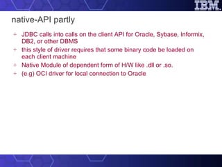 native-API partly JDBC calls into calls on the client API for Oracle, Sybase, Informix, DB2, or other DBMS this style of driver requires that some binary code be loaded on each client machine Native Module of dependent form of H/W like .dll or .so. (e.g) OCI driver for local connection to Oracle 