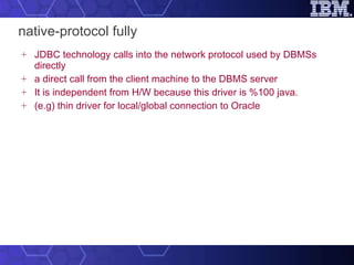 native-protocol fully JDBC technology calls into the network protocol used by DBMSs directly a direct call from the client machine to the DBMS server It is independent from H/W because this driver is %100 java. (e.g) thin driver for local/global connection to Oracle 