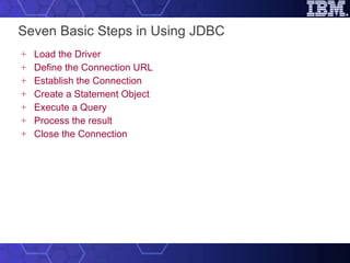 Seven Basic Steps in Using JDBC Load the Driver Define the Connection URL Establish the Connection Create a Statement Object Execute a Query Process the result Close the Connection 