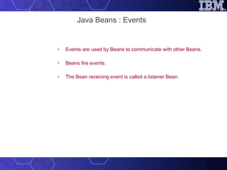 Java Beans : Events Events are used by Beans to communicate with other Beans. Beans fire events. The Bean receiving event is called a listener Bean. 