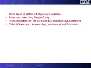 Three types of statement objects are available Statement : executing Simple Query PreparedStatement : for executing pre-compiled SQL Statement  CallableStatement : for executing data base stored Procedure 