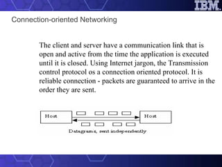 Connection-oriented Networking The client and server have a communication link that is open and active from the time the application is executed until it is closed. Using Internet jargon, the Transmission control protocol os a connection oriented protocol. It is reliable connection - packets are guaranteed to arrive in the order they are sent.                                                                                         