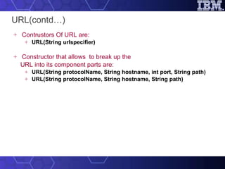 URL(contd…) Contrustors Of URL are: URL(String urlspecifier) Constructor that allows  to break up the  URL into its component parts  are: URL(String protocolName, String hostname, int port, String path) URL(String protocolName, String hostname, String path) 