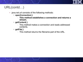 URL(contd…) java.net.url consists of the following methods: openConnection( ) This method establishes a connection and returns a stream. getContent( ) This method makes a connection and reads addressed contents. getFile( ) This method returns the filename part of the URL. 