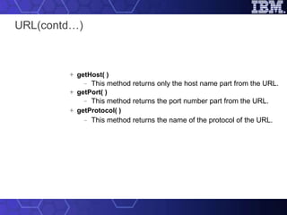 URL(contd…) getHost( ) This method returns only the host name part from the URL. getPort( ) This method returns the port number part from the URL. getProtocol( ) This method returns the name of the protocol of the URL. 