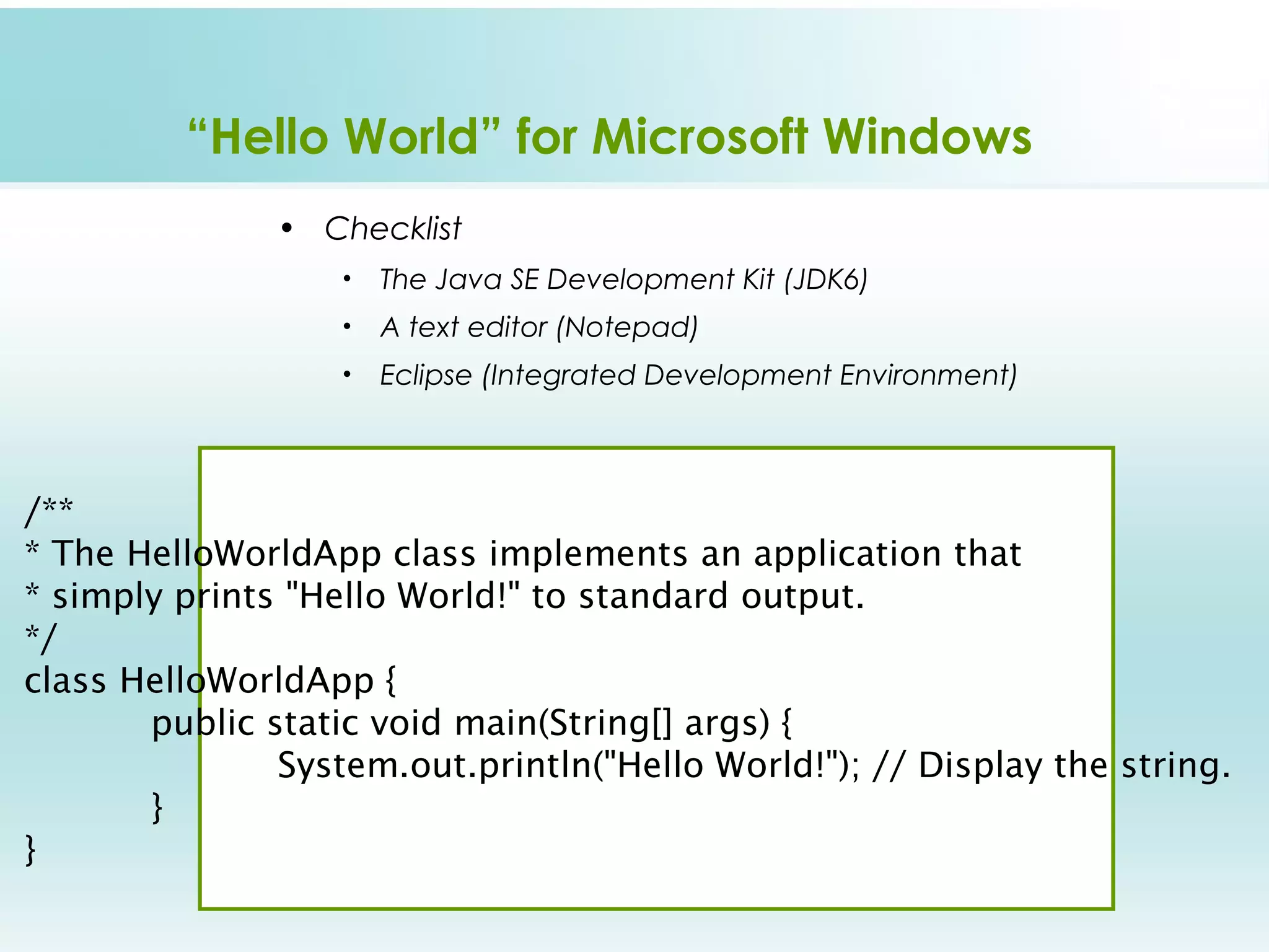 “Hello World” for Microsoft Windows
               • Checklist
                   •   The Java SE Development Kit (JDK6)
                   •   A text editor (Notepad)
                   •   Eclipse (Integrated Development Environment)



/**  
* The HelloWorldApp class implements an application that  
* simply prints "Hello World!" to standard output.  
*/
class HelloWorldApp {    
       public static void main(String[] args) {         
               System.out.println("Hello World!"); // Display the string.    
       }
}
 