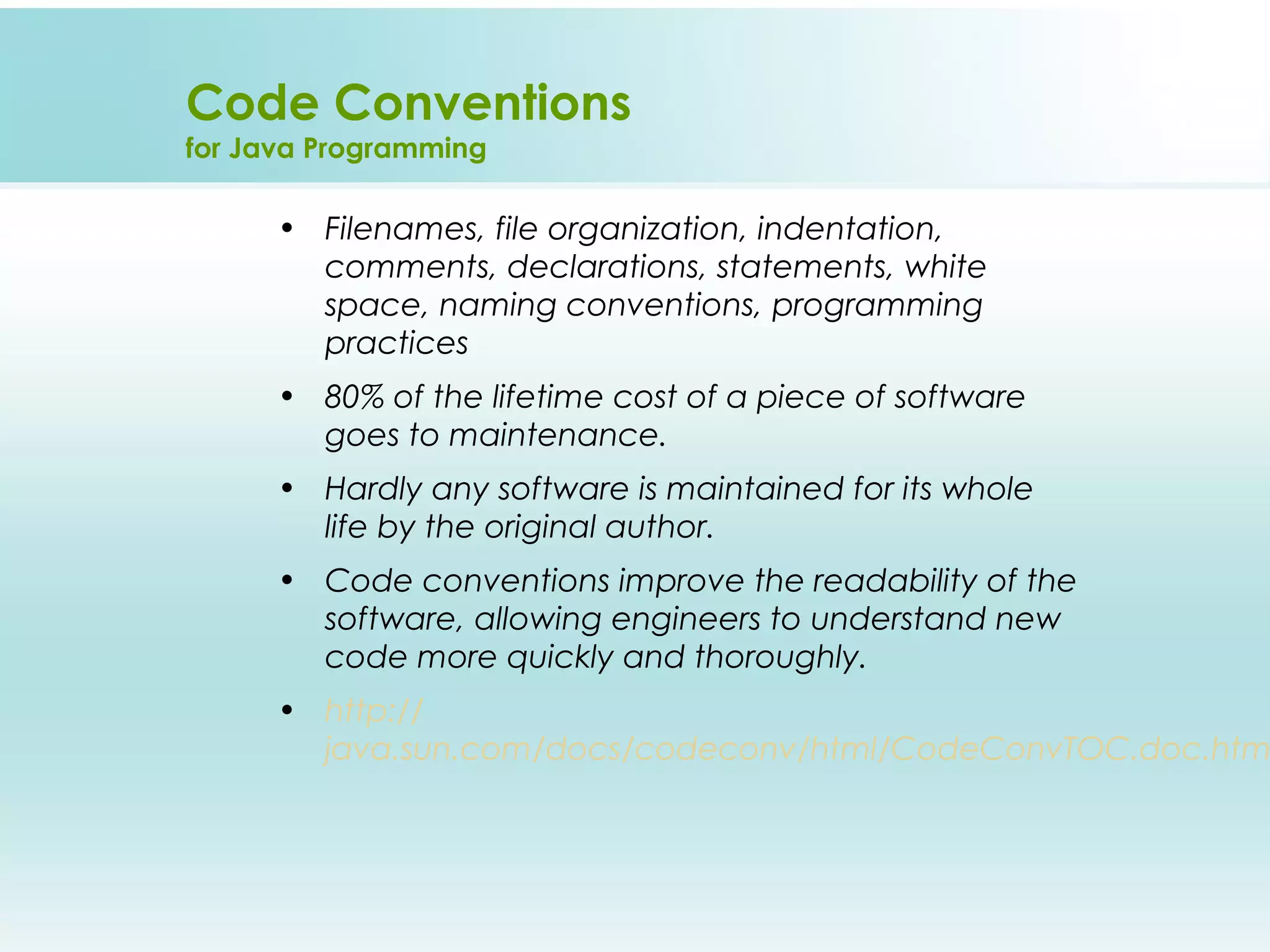 Code Conventions
for Java Programming

      • Filenames, file organization, indentation,
        comments, declarations, statements, white
        space, naming conventions, programming
        practices
      • 80% of the lifetime cost of a piece of software
        goes to maintenance.
      • Hardly any software is maintained for its whole
        life by the original author.
      • Code conventions improve the readability of the
        software, allowing engineers to understand new
        code more quickly and thoroughly.
      • http://
        java.sun.com/docs/codeconv/html/CodeConvTOC.doc.htm
 