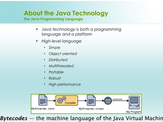 About the Java Technology
        The Java Programming Language

             • Java technology is both a programming
               language and a platform
             • High-level language
                 •   Simple
                 •   Object oriented
                 •   Distributed
                 •   Multithreaded
                 •   Portable
                 •   Robust
                 •   High performance




Bytecodes — the machine language of the Java Virtual Machin
 