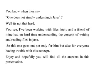 You know when they say
“One does not simply understands Java” ?
Well its not that hard.
You see, I´ve been working with files lately and a friend of
mine had an hard time understanding the concept of writing
and reading files in java.
 So this one goes out not only for him but also for everyone
having trouble with this concept.
Enjoy and hopefully you will find all the answers in this
presentation.
 
