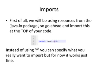 Imports
• First of all, we will be using resources from the
  ‘java.io package’, so go ahead and import this
  at the TOP of your code.



Instead of using ‘*’ you can specify what you
really want to import but for now it works just
fine.
 