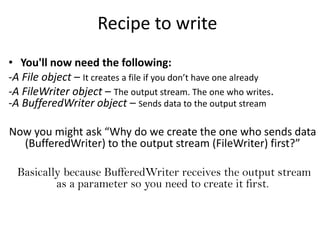 Recipe to write
• You'll now need the following:
-A File object – It creates a file if you don’t have one already
-A FileWriter object – The output stream. The one who writes.
-A BufferedWriter object – Sends data to the output stream

Now you might ask “Why do we create the one who sends data
  (BufferedWriter) to the output stream (FileWriter) first?”

  Basically because BufferedWriter receives the output stream
          as a parameter so you need to create it first.
 