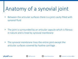10@Physiocouk #manchesterphysio facebook.com/physiocouk
Anatomy of a synovial joint
• Between the articular surfaces there is a joint cavity filled with
synovial fluid
• The joint is surrounded by an articular capsule which is fibrous
in nature and is lined by synovial membrane
• The synovial membrane lines the entire joint except the
articular surfaces covered by hyaline cartilage
 