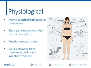13
Physiological
@Physiocouk #manchesterphysio facebook.com/physiocouk
• Known as Osteokinematic joint
movements
• The natural movements that
occur in our joints
• Rotation around an axis
• Can be analysed from
movement quality and
symptom response
 
