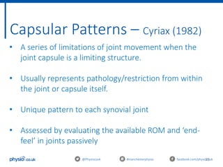 25
Capsular Patterns – Cyriax (1982)
@Physiocouk #manchesterphysio facebook.com/physiocouk
• A series of limitations of joint movement when the
joint capsule is a limiting structure.
• Usually represents pathology/restriction from within
the joint or capsule itself.
• Unique pattern to each synovial joint
• Assessed by evaluating the available ROM and ‘end-
feel’ in joints passively
 