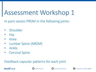 31
Assessment Workshop 1
@Physiocouk #manchesterphysio facebook.com/physiocouk
In pairs assess PROM in the following joints:
• Shoulder
• Hip
• Knee
• Lumbar Spine (AROM)
• Ankle
• Cervical Spine
Feedback capsular patterns for each joint
 