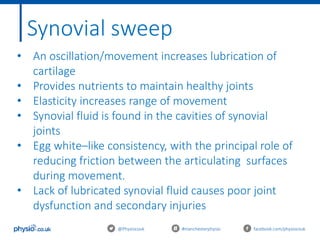 @Physiocouk #manchesterphysio facebook.com/physiocouk
Synovial sweep
• An oscillation/movement increases lubrication of
cartilage
• Provides nutrients to maintain healthy joints
• Elasticity increases range of movement
• Synovial fluid is found in the cavities of synovial
joints
• Egg white–like consistency, with the principal role of
reducing friction between the articulating surfaces
during movement.
• Lack of lubricated synovial fluid causes poor joint
dysfunction and secondary injuries
 