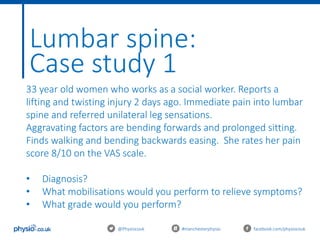 Lumbar spine:
Case study 1
@Physiocouk #manchesterphysio facebook.com/physiocouk
33 year old women who works as a social worker. Reports a
lifting and twisting injury 2 days ago. Immediate pain into lumbar
spine and referred unilateral leg sensations.
Aggravating factors are bending forwards and prolonged sitting.
Finds walking and bending backwards easing. She rates her pain
score 8/10 on the VAS scale.
• Diagnosis?
• What mobilisations would you perform to relieve symptoms?
• What grade would you perform?
 