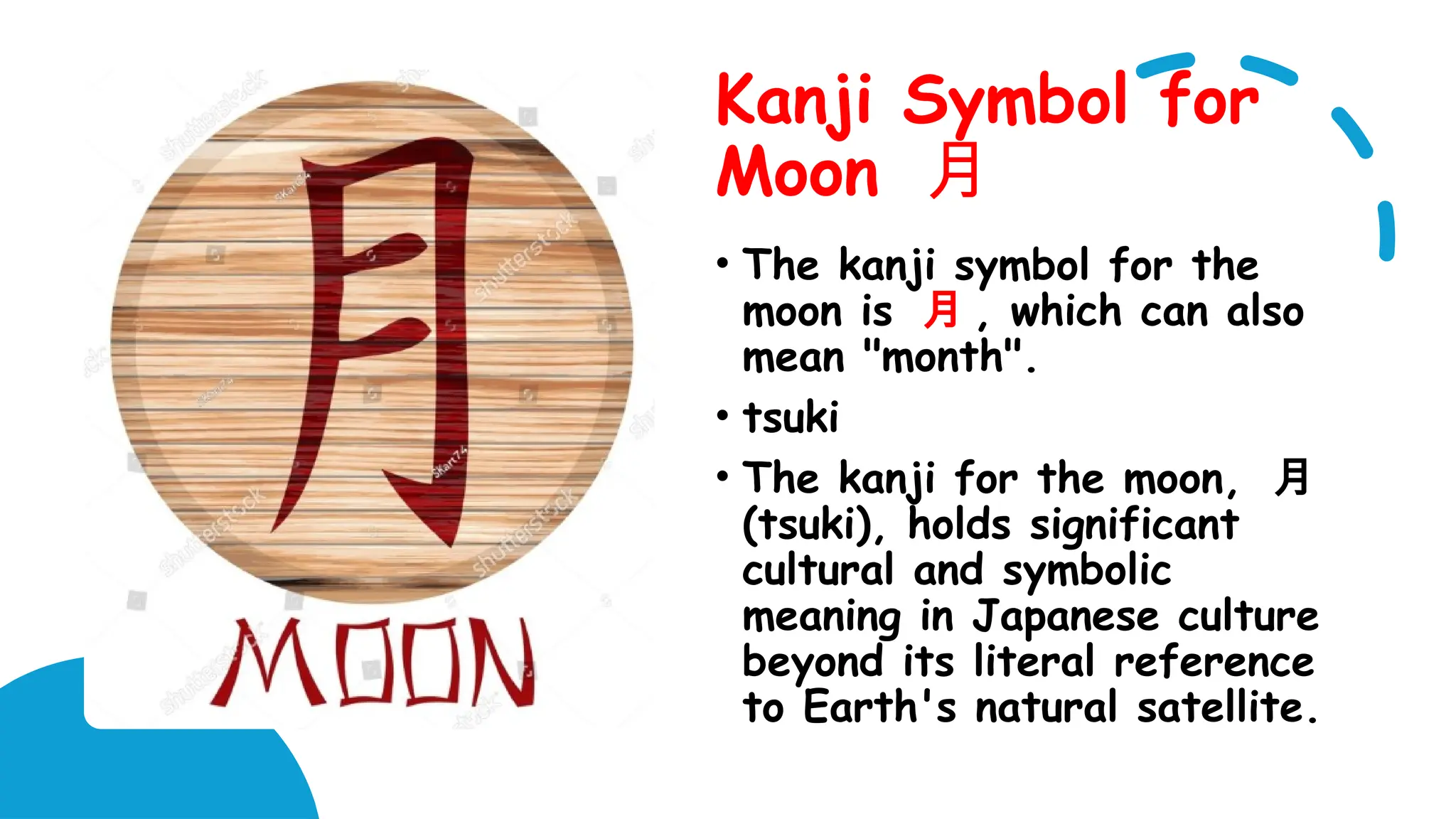 Kanji Symbol for
Moon 月
• The kanji symbol for the
moon is 月 , which can also
mean "month".
• tsuki
• The kanji for the moon, 月
(tsuki), holds significant
cultural and symbolic
meaning in Japanese culture
beyond its literal reference
to Earth's natural satellite.
 