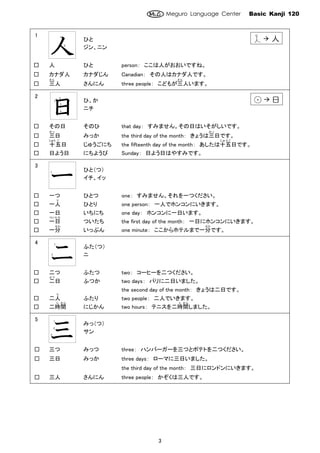 Meguro Language Center Basic Kanji 120
3
1
人
ひと
ジン、ニン
□ 人 ひと person： ここは人がおおいですね。
□ カナダ人 カナダじん Canadian： その人はカナダ人です。
□ 三
さ ん
人 さんにん three people： こどもが三
さ ん
人います。
2
日
ひ、か
ニチ
□ その日 そのひ that day： すみません。その日はいそがしいです。
□ 三
みっ
日 みっか the third day of the month： きょうは三
みっ
日です。
□ 十
じゅう
五
ご
日 じゅうごにち the fifteenth day of the month： あしたは十五
じ ゅ う ご
日です。
□ 日よう日 にちようび Sunday： 日よう日はやすみです。
3
一
ひと（つ）
イチ、イッ
□ 一つ ひとつ one： すみません。それを一つください。
□ 一人
り
ひとり one person： 一人でホンコンにいきます。
□ 一日 いちにち one day： ホンコンに一日います。
□ 一
つい
日
た ち
ついたち the first day of the month： 一日にホンコンにいきます。
□ 一分
ぷん
いっぷん one minute： ここからホテルまで一分
ぷん
です。
4
二
ふた（つ）
ニ
□ 二つ ふたつ two： コーヒーを二つください。
□ 二
ふつ
日 ふつか two days： パリに二日いました。
the second day of the month： きょうは二日です。
□ 二人
り
ふたり two people： 二人でいきます。
□ 二時
じ
間
かん
にじかん two hours： テニスを二時
じ
間
かん
しました。
5
三
みっ（つ）
サン
□ 三つ みっつ three： ハンバーガーを三つとポテトを二つください。
□ 三日 みっか three days： ローマに三日いました。
the third day of the month： 三日にロンドンにいきます。
□ 三人 さんにん three people： かぞくは三人です。
１
2
１
2
3
4
１
2
3
１
１
2
人
日日
 