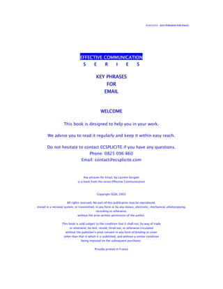 ECSPLICITE – KEY PHRASES FOR EMAIL
EFFECTIVE COMMUNICATIONEFFECTIVE COMMUNICATIONEFFECTIVE COMMUNICATIONEFFECTIVE COMMUNICATION
S E R I E SS E R I E SS E R I E SS E R I E S
KEY PHRASESKEY PHRASESKEY PHRASESKEY PHRASES
FORFORFORFOR
EMAILEMAILEMAILEMAIL
WELCOMEWELCOMEWELCOMEWELCOME
This book is designed to help you in your work.
We advise you to read it regularly and keep it within easy reach.
Do not hesitate to contact ECSPLICITE if you have any questions.
Phone: 0825 096 860
Email: contact@ecsplicite.com
Key phrases for Email, by Laurent Sorgato
is a book from the series Effective Communication
Copyright SGDL 2003
All rights reserved. No part of this publication may be reproduced,
stored in a retrieval system, or transmitted, in any form or by any means, electronic, mechanical, photocopying,
recording or otherwise,
without the prior written permission of the author.
This book is sold subject to the condition that it shall not, by way of trade
or otherwise, be lent, resold, hired out, or otherwise circulated
without the publisher's prior consent in any form of binding or cover
other than that in which it is published, and without a similar condition
being imposed on the subsequent purchaser.
Proudly printed in France
 