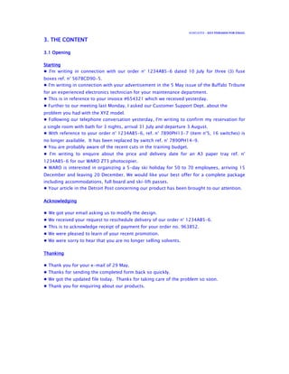 ECSPLICITE – KEY PHRASES FOR EMAIL
3. THE CONTENT3. THE CONTENT3. THE CONTENT3. THE CONTENT
3.1 Opening3.1 Opening3.1 Opening3.1 Opening
StartingStartingStartingStarting
● I'm writing in connection with our order n° 1234AB5-6 dated 10 July for three (3) fuse
boxes ref. n° 5678CD90-5.
● I'm writing in connection with your advertisement in the 5 May issue of the Buffalo Tribune
for an experienced electronics technician for your maintenance department.
● This is in reference to your invoice #654321 which we received yesterday.
● Further to our meeting last Monday, I asked our Customer Support Dept. about the
problem you had with the XYZ model.
● Following our telephone conversation yesterday, I'm writing to confirm my reservation for
a single room with bath for 3 nights, arrival 31 July and departure 3 August.
● With reference to your order n° 1234AB5-6, ref. n° 7890PH13-7 (item n°5, 16 switches) is
no longer available. It has been replaced by switch ref. n° 7890PH14-9.
● You are probably aware of the recent cuts in the training budget.
● I'm writing to enquire about the price and delivery date for an A3 paper tray ref. n°
1234AB5-6 for our WARO ZT3 photocopier.
● WARO is interested in organizing a 5-day ski holiday for 50 to 70 employees, arriving 15
December and leaving 20 December. We would like your best offer for a complete package
including accommodations, full board and ski-lift passes.
● Your article in the Detroit Post concerning our product has been brought to our attention.
AcknowledgingAcknowledgingAcknowledgingAcknowledging
● We got your email asking us to modify the design.
● We received your request to reschedule delivery of our order n° 1234AB5-6.
● This is to acknowledge receipt of payment for your order no. 963852.
● We were pleased to learn of your recent promotion.
● We were sorry to hear that you are no longer selling solvents.
ThankingThankingThankingThanking
● Thank you for your e-mail of 29 May.
● Thanks for sending the completed form back so quickly.
● We got the updated file today. Thanks for taking care of the problem so soon.
● Thank you for enquiring about our products.
 