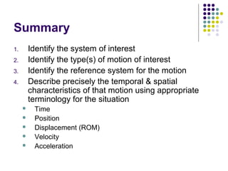 Summary
1.       Identify the system of interest
2.       Identify the type(s) of motion of interest
3.       Identify the reference system for the motion
4.       Describe precisely the temporal & spatial
         characteristics of that motion using appropriate
         terminology for the situation
         Time
         Position
         Displacement (ROM)
         Velocity
         Acceleration
 