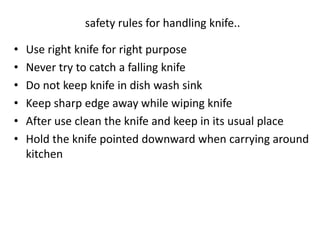 • Use right knife for right purpose
• Never try to catch a falling knife
• Do not keep knife in dish wash sink
• Keep sharp edge away while wiping knife
• After use clean the knife and keep in its usual place
• Hold the knife pointed downward when carrying around
kitchen
safety rules for handling knife..
 