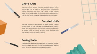 Paring Knives are small, and are ideal for handling smaller
tasks in the kitchen —like cutting small vegetables, peeling
fruits, or slicing awkwardly-shaped ingredients.
Serrated knives are also known as bread knives. They're
distinguished by the saw-like appearance of the blade's
edge. This design makes the serrated knife highly efficient
at certain kinds of cutting. It easily slices through food
with thick or resistant outer surfaces.
Pairing Knife
Serrated Knife
Chef's Knife
A chef's knife is among the most versatile knives in the
kitchen and can be used for anything from chopping to
cutting. Common uses for a chef's knife include cutting
meat, dicing vegetables, slicing herbs, and chopping nuts.
The flat side of the knife can even be used to crush garlic.
 