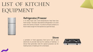 LIST OF KITCHEN
EQUIPMENT
Refrigerator/Freezer
is to keep food cold. Cold temperatures help food stay
fresh longer. The basic idea behind refrigeration is to slow
down the activity of bacte- ria (which all food contains) so
that it takes longer for the bacteria to spoil the food.
Stove
a portable or fixed apparatus that burns fuel or uses
electricity to provide heat (as for cooking or heating) : a
device that generates heat for special purposes (as for
heating tools or heating air for a hot blast)
 