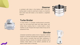 Turbo Broiler
A turbo broiler is a portable multifunctional convection
oven. You can turbo-roast meat, broil, bake, steam, and
reheat food. Cooking food in a turbo broiler is much
healthier as well. Recipes that require deep-frying can be
prepared oil-free.
Blender
A blender (sometimes called a mixer or liquidiser in British
English) is a kitchen and laboratory appliance used to mix,
crush, purée or emulsify food and other substances. A
stationary blender consists of a blender container with a
rotating metal blade at the bottom, powered by an
electric motor that is in the base.
a container with holes in the bottom that is put over
boiling water in order to cook food in steam, or a machine
that cooks food with steam: a rice steamer. a vegetable
steamer.
Steamer
 