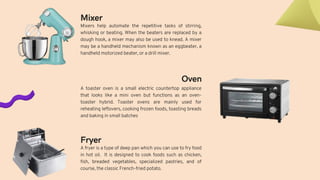 Mixer
Mixers help automate the repetitive tasks of stirring,
whisking or beating. When the beaters are replaced by a
dough hook, a mixer may also be used to knead. A mixer
may be a handheld mechanism known as an eggbeater, a
handheld motorized beater, or a drill mixer.
Oven
A toaster oven is a small electric countertop appliance
that looks like a mini oven but functions as an oven-
toaster hybrid. Toaster ovens are mainly used for
reheating leftovers, cooking frozen foods, toasting breads
and baking in small batches
A fryer is a type of deep pan which you can use to fry food
in hot oil. It is designed to cook foods such as chicken,
fish, breaded vegetables, specialized pastries, and of
course, the classic French-fried potato.
Fryer
 