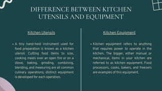 DIFFERENCE BETWEEN KITCHEN
UTENSILS AND EQUIPMENT
A tiny hand-held instrument used for
food preparation is known as a kitchen
utensil. Cutting food items to size,
cooking meals over an open fire or on a
stove, baking, grinding, combining,
blending, and measuring are all common
culinary operations; distinct equipment
is developed for each operation.
Kitchen Utensils
Kitchen equipment refers to anything
that requires power to operate in the
kitchen. The bigger, either manual or
mechanical, items in your kitchen are
referred to as kitchen equipment. Food
processors, cooks, bakers, and freezers
are examples of this equipment.
Kitchen Equipment
 