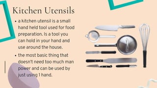 Kitchen Utensils
the most basic thing that
doesn't need too much man
power and can be used by
just using 1 hand.
a kitchen utensil is a small
hand held tool used for food
preparation. Is a tool you
can hold in your hand and
use around the house.
 