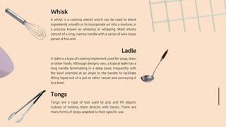 Tongs are a type of tool used to grip and lift objects
instead of holding them directly with hands. There are
many forms of tongs adapted to their specific use.
A ladle is a type of cooking implement used for soup, stew,
or other foods. Although designs vary, a typical ladle has a
long handle terminating in a deep bowl, frequently with
the bowl oriented at an angle to the handle to facilitate
lifting liquid out of a pot or other vessel and conveying it
to a bowl.
Tongs
Ladle
Whisk
A whisk is a cooking utensil which can be used to blend
ingredients smooth or to incorporate air into a mixture, in
a process known as whisking or whipping. Most whisks
consist of a long, narrow handle with a series of wire loops
joined at the end.
 