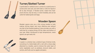 A peeler is a kitchen tool, a distinct type of kitchen knife,
consisting of a metal blade with a slot with a sharp edge
attached to a handle, used to remove the outer layer of
some vegetables such as potatoes, broccoli stalks, and
carrots, and fruits such as apples and pears.
Wooden spoons give you a firm strong handle to hold,
making stirring easier and more effective–and without
any fear of the handle breaking. It also provides you with a
solid tool for scraping things off the sides and bottom of
your pan. When introduced to high temperatures, metal
spoons can get really hot.
Peeler
Wooden Spoon
Turner/Slotted Turner
A perforated or slotted turner is similar to a solid turner in
construction and uses, but with holes or slots for liquid or
fat to drip through. A flexible turner, made from heat-
proof silicone, may be long- or short-handled, and can be
useful for baked goods and eggs.
 
