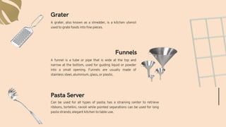 Can be used for all types of pasta; has a straining center to retrieve
ribbons, tortellini, ravioli while pointed separations can be used for long
pasta strands; elegant kitchen to table use.
A funnel is a tube or pipe that is wide at the top and
narrow at the bottom, used for guiding liquid or powder
into a small opening. Funnels are usually made of
stainless steel, aluminium, glass, or plastic.
Pasta Server
Funnels
Grater
A grater, also known as a shredder, is a kitchen utensil
used to grate foods into fine pieces.
 