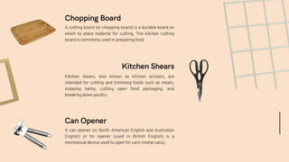 A can opener (in North American English and Australian
English) or tin opener (used in British English) is a
mechanical device used to open tin cans (metal cans).
Kitchen shears, also known as kitchen scissors, are
intended for cutting and trimming foods such as meats,
snipping herbs, cutting open food packaging, and
breaking down poultry
Can Opener
Kitchen Shears
Chopping Board
A cutting board (or chopping board) is a durable board on
which to place material for cutting. The kitchen cutting
board is commonly used in preparing food.
 