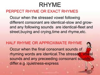 RHYME
PERPECT RHYME OR EXACT RHYMES
Occur when the stressed vowel following
different consonant are identical-slow and growand any following sounds are identical-fleet and
street,buying and crying,time and rhyme,etc.

HALF RHYME OR APPROXIMATE RHYME
Occur when the final consonant sounds of
rhyming words are identical.The stressed vowel
sounds and any preceeding consonant sounds
differ.e.g :quietness-express

 