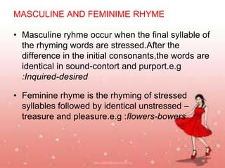MASCULINE AND FEMINIME RHYME
• Masculine ryhme occur when the final syllable of
the rhyming words are stressed.After the
difference in the initial consonants,the words are
identical in sound-contort and purport.e.g
:Inquired-desired

• Feminine rhyme is the rhyming of stressed
syllables followed by identical unstressed –
treasure and pleasure.e.g :flowers-bowers

 