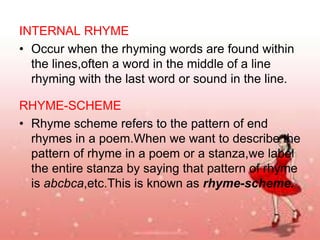INTERNAL RHYME
• Occur when the rhyming words are found within
the lines,often a word in the middle of a line
rhyming with the last word or sound in the line.
RHYME-SCHEME
• Rhyme scheme refers to the pattern of end
rhymes in a poem.When we want to describe the
pattern of rhyme in a poem or a stanza,we label
the entire stanza by saying that pattern of rhyme
is abcbca,etc.This is known as rhyme-scheme.

 